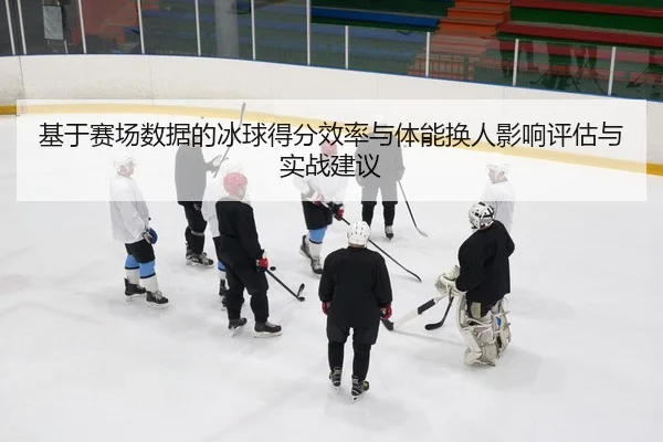 基于赛场数据的冰球得分效率与体能换人影响评估与实战建议